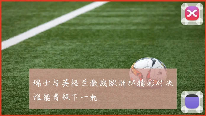 瑞士与英格兰激战欧洲杯精彩对决谁能晋级下一轮