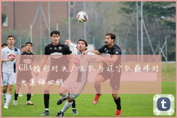 CBA精彩对决广东队与辽宁队巅峰对决集锦回顾