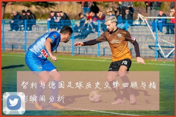 智利与德国足球历史交锋回顾与精彩瞬间分析