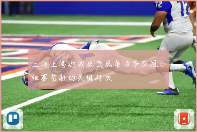 上海上港迎战鹿岛鹿角力争亚冠小组赛首胜的关键对决
