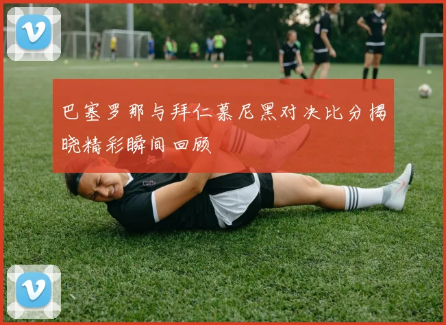 巴塞罗那与拜仁慕尼黑对决比分揭晓精彩瞬间回顾