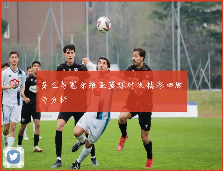 芬兰与塞尔维亚篮球对决精彩回顾与分析