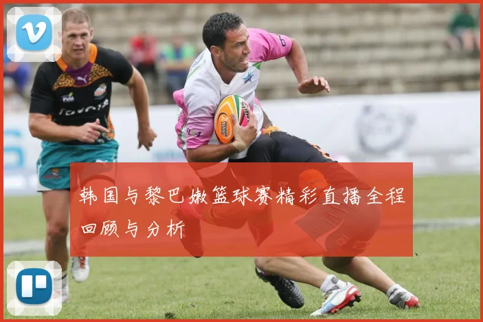 韩国与黎巴嫩篮球赛精彩直播全程回顾与分析