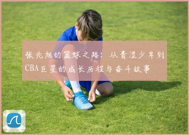 张兆旭的篮球之路：从青涩少年到CBA巨星的成长历程与奋斗故事