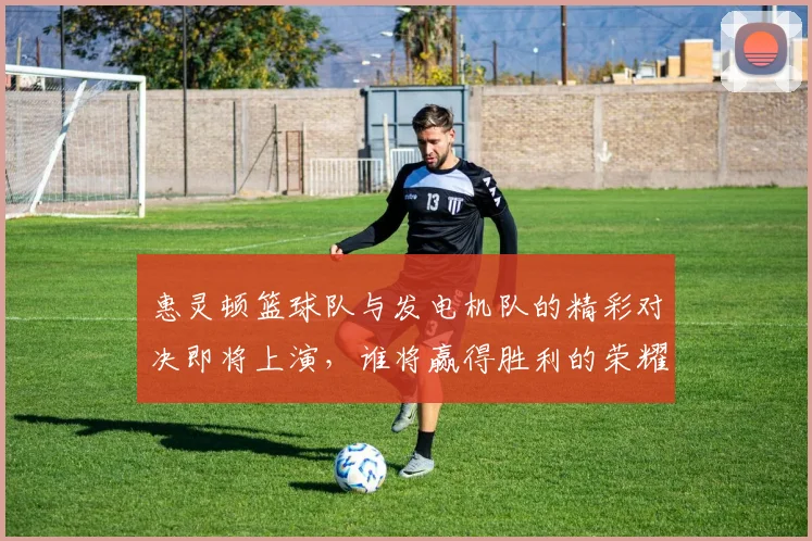 惠灵顿篮球队与发电机队的精彩对决即将上演，谁将赢得胜利的荣耀