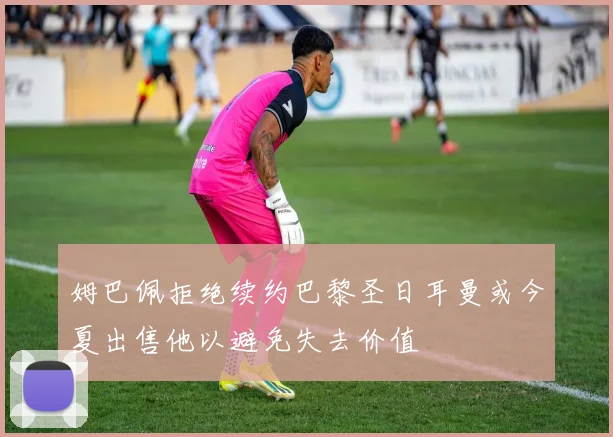 姆巴佩拒绝续约巴黎圣日耳曼或今夏出售他以避免失去价值