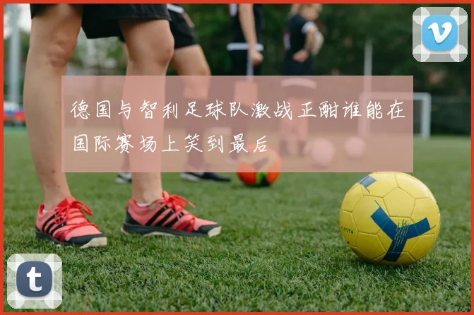 德国与智利足球队激战正酣谁能在国际赛场上笑到最后