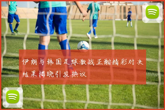 伊朗与韩国足球激战正酣精彩对决结果揭晓引发热议