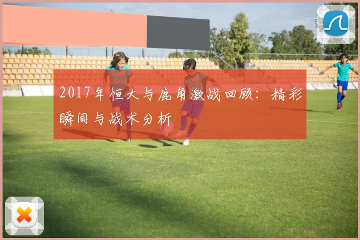 2017年恒大与鹿角激战回顾：精彩瞬间与战术分析