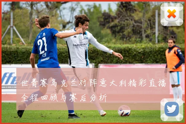 世青赛乌克兰对阵意大利精彩直播全程回顾与赛后分析