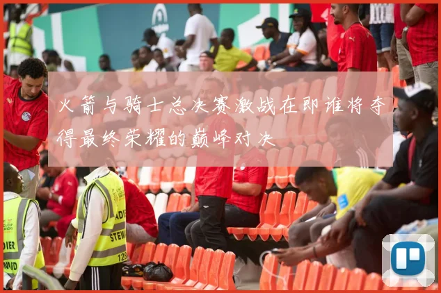 火箭与骑士总决赛激战在即谁将夺得最终荣耀的巅峰对决