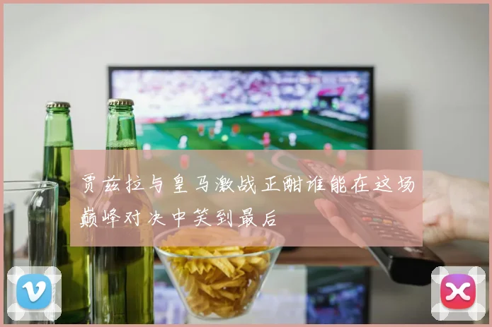 贾兹拉与皇马激战正酣谁能在这场巅峰对决中笑到最后