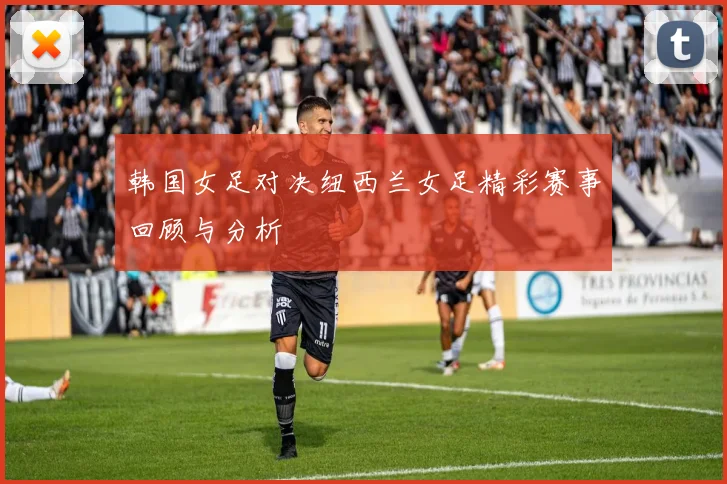 韩国女足对决纽西兰女足精彩赛事回顾与分析