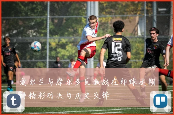 爱尔兰与摩尔多瓦激战在即球迷期待精彩对决与历史交锋