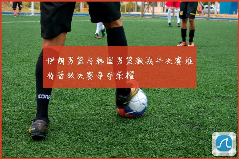 伊朗男篮与韩国男篮激战半决赛谁将晋级决赛争夺荣耀