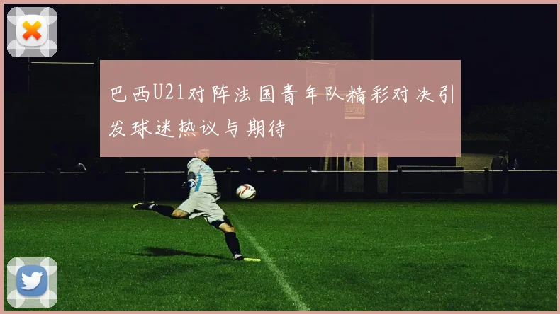 巴西U21对阵法国青年队精彩对决引发球迷热议与期待