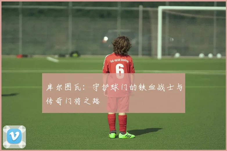 库尔图瓦：守护球门的铁血战士与传奇门将之路