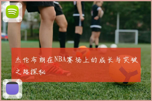 杰伦布朗在NBA赛场上的成长与突破之路探秘