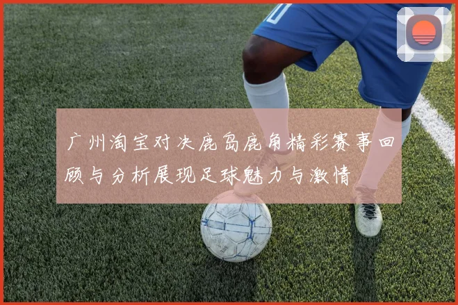 广州淘宝对决鹿岛鹿角精彩赛事回顾与分析展现足球魅力与激情