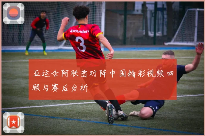 亚运会阿联酋对阵中国精彩视频回顾与赛后分析