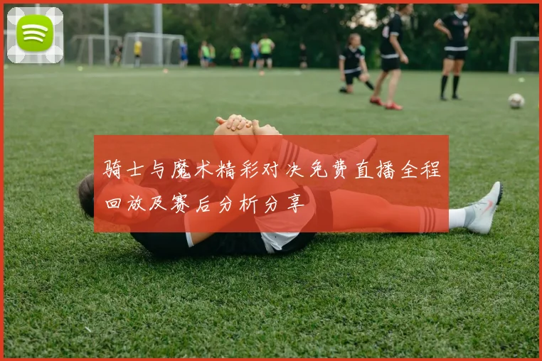 骑士与魔术精彩对决免费直播全程回放及赛后分析分享