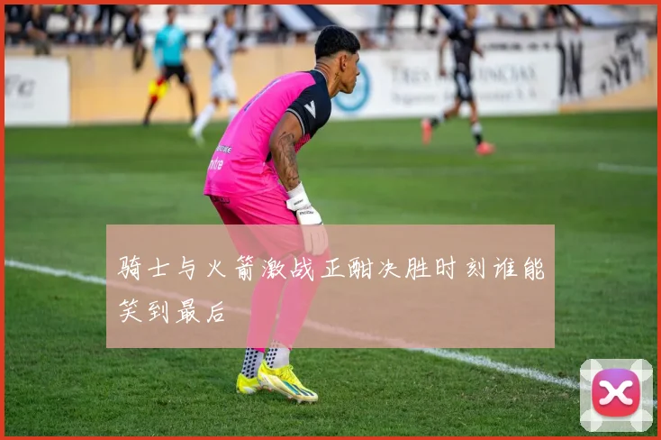 骑士与火箭激战正酣决胜时刻谁能笑到最后